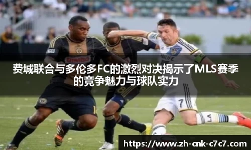费城联合与多伦多FC的激烈对决揭示了MLS赛季的竞争魅力与球队实力